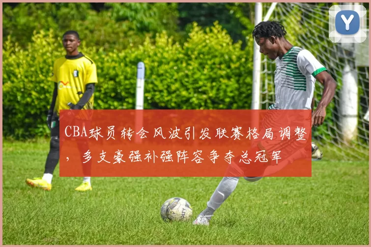 CBA球员转会风波引发联赛格局调整，多支豪强补强阵容争夺总冠军