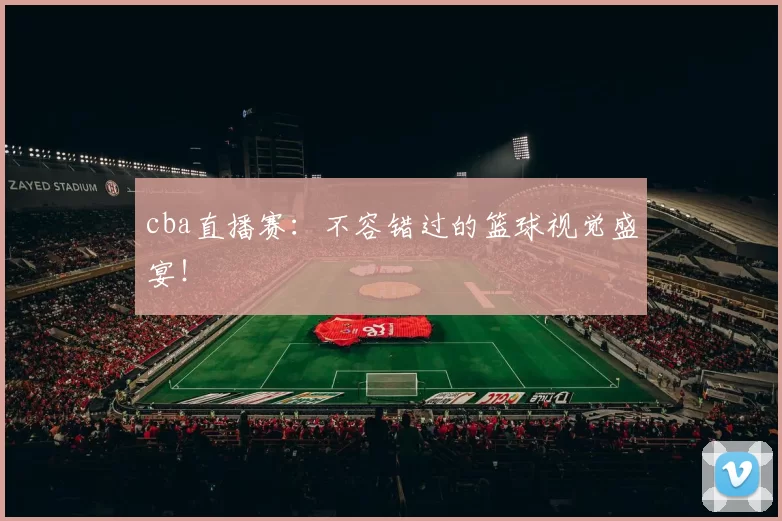 cba直播赛：不容错过的篮球视觉盛宴！