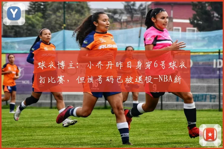 球衣博主：小乔丹昨日身穿6号球衣打比赛，但该号码已被退役-NBA新闻