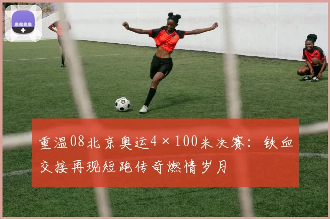 重温08北京奥运4×100米决赛：铁血交接再现短跑传奇燃情岁月