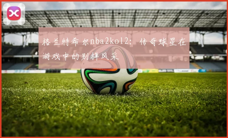 格兰特希尔nba2kol2：传奇球星在游戏中的别样风采