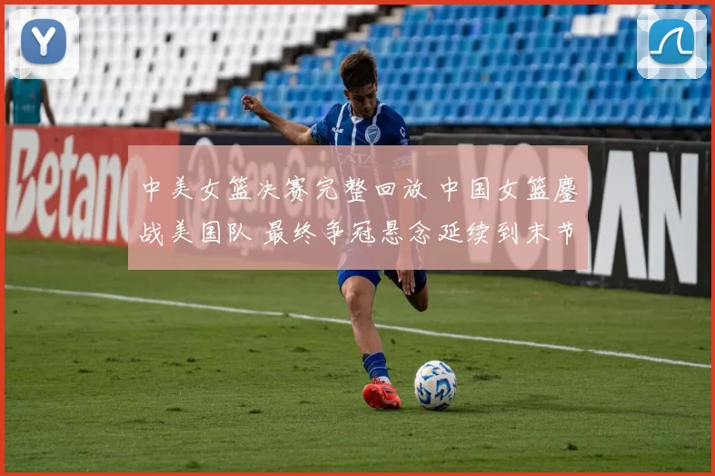 中美女篮决赛完整回放 中国女篮鏖战美国队 最终争冠悬念延续到末节