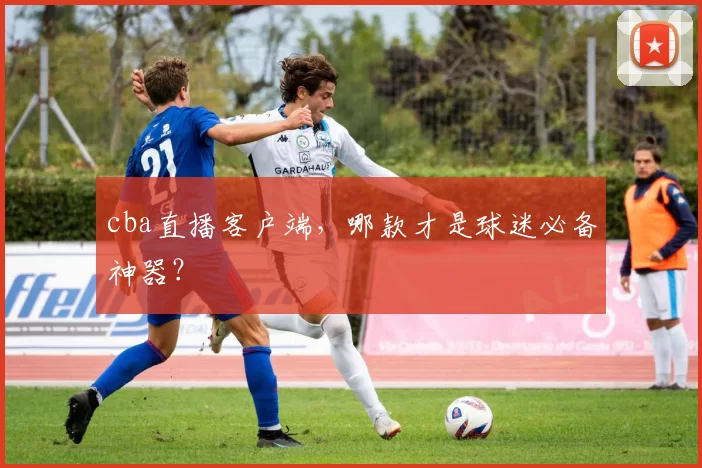 cba直播客户端，哪款才是球迷必备神器？