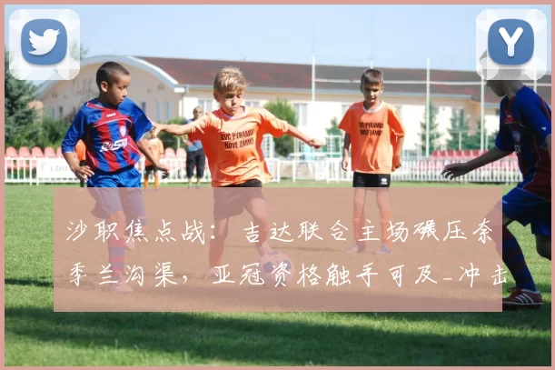 沙职焦点战：吉达联合主场碾压奈季兰沟渠，亚冠资格触手可及_冲击_战术_1