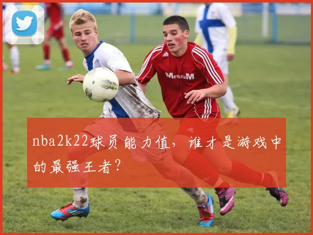 nba2k22球员能力值，谁才是游戏中的最强王者？