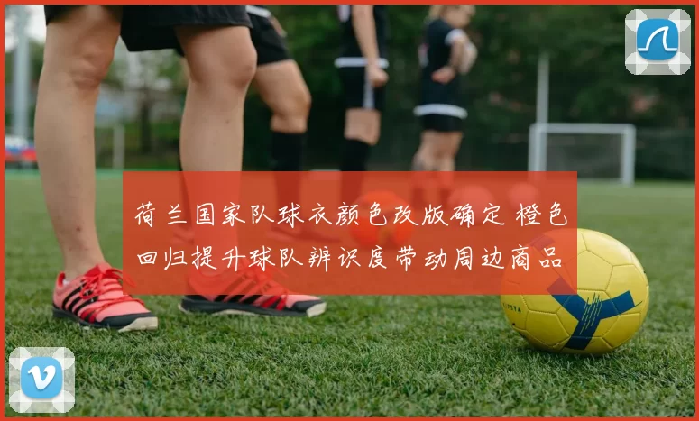 荷兰国家队球衣颜色改版确定 橙色回归提升球队辨识度带动周边商品销售