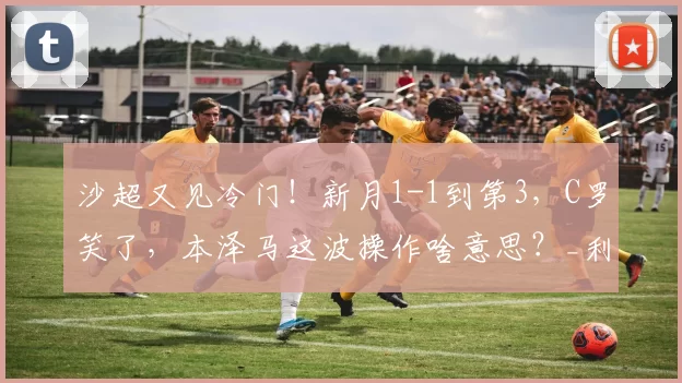 沙超又见冷门！新月1-1到第3，C罗笑了，本泽马这波操作啥意思？_利雅得_联赛_努涅斯