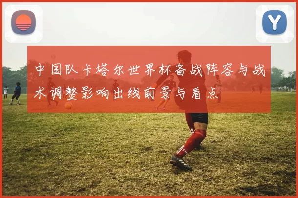 中国队卡塔尔世界杯备战阵容与战术调整影响出线前景与看点