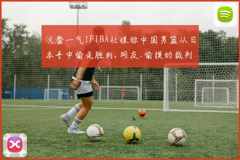 沆瀣一气!FIBA社媒称中国男篮从日本手中偷走胜利,网友_偷摸的裁判!