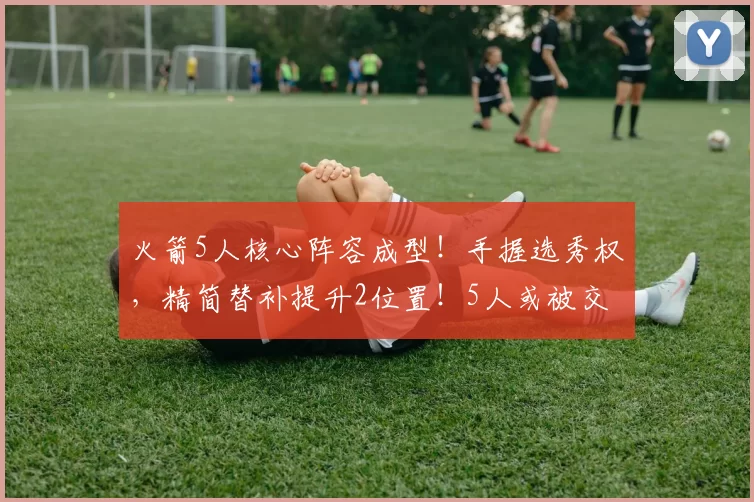 火箭5人核心阵容成型！手握选秀权，精简替补提升2位置！5人或被交易