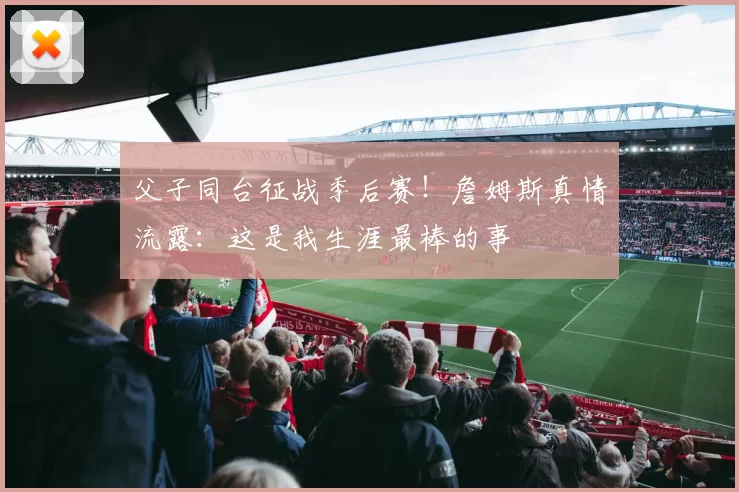 父子同台征战季后赛！詹姆斯真情流露：这是我生涯最棒的事