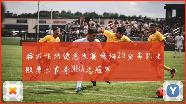 猛龙伦纳德总决赛场均28分率队击败勇士首夺NBA总冠军