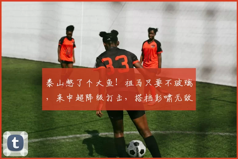 泰山憋了个大鱼！祖马只要不玻璃，来中超降级打击，搭档彭啸无敌