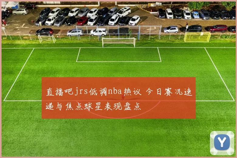 直播吧jrs低调nba热议 今日赛况速递与焦点球星表现盘点