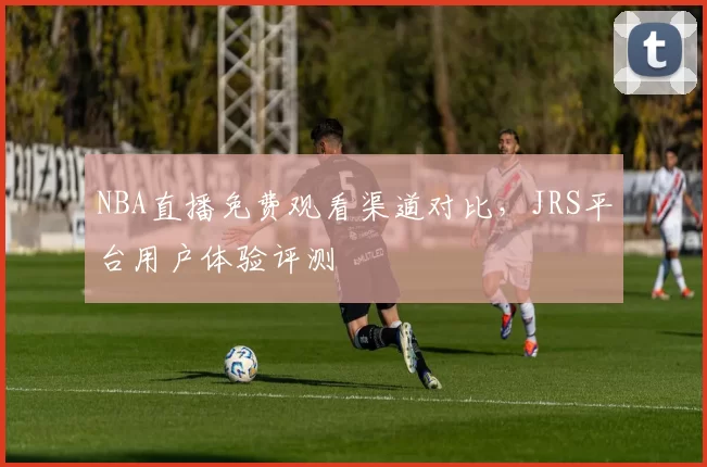 NBA直播免费观看渠道对比，JRS平台用户体验评测
