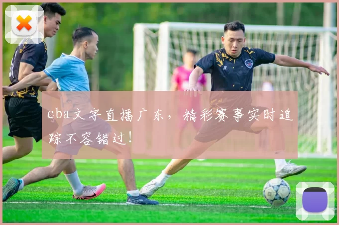 cba文字直播广东，精彩赛事实时追踪不容错过！