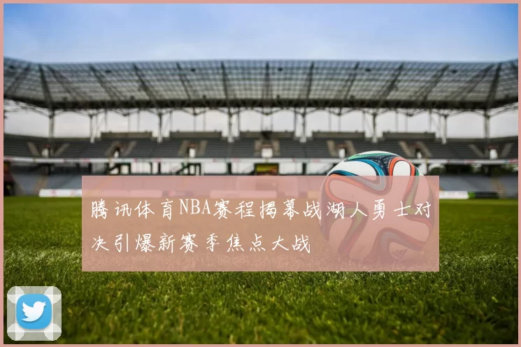 腾讯体育NBA赛程揭幕战湖人勇士对决引爆新赛季焦点大战