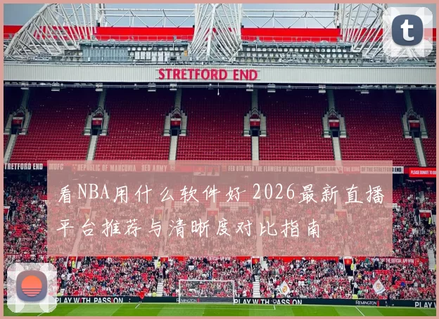 看NBA用什么软件好 2026最新直播平台推荐与清晰度对比指南