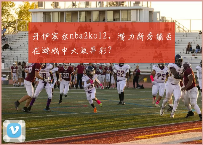 丹伊塞尔nba2kol2，潜力新秀能否在游戏中大放异彩？