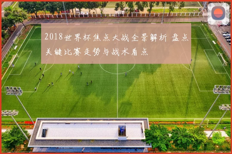2018世界杯焦点大战全景解析 盘点关键比赛走势与战术看点