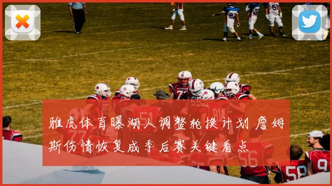 雅虎体育曝湖人调整轮换计划 詹姆斯伤情恢复成季后赛关键看点