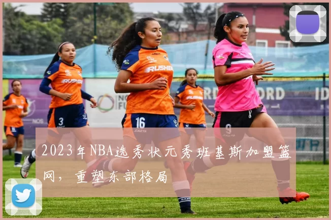 2023年NBA选秀状元秀班基斯加盟篮网，重塑东部格局