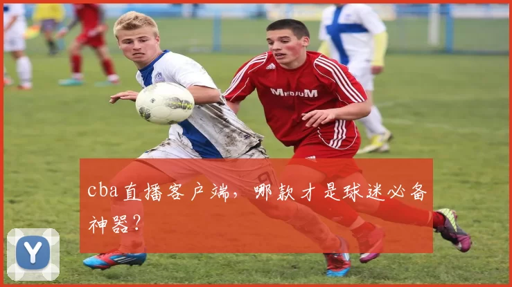 cba直播客户端，哪款才是球迷必备神器？
