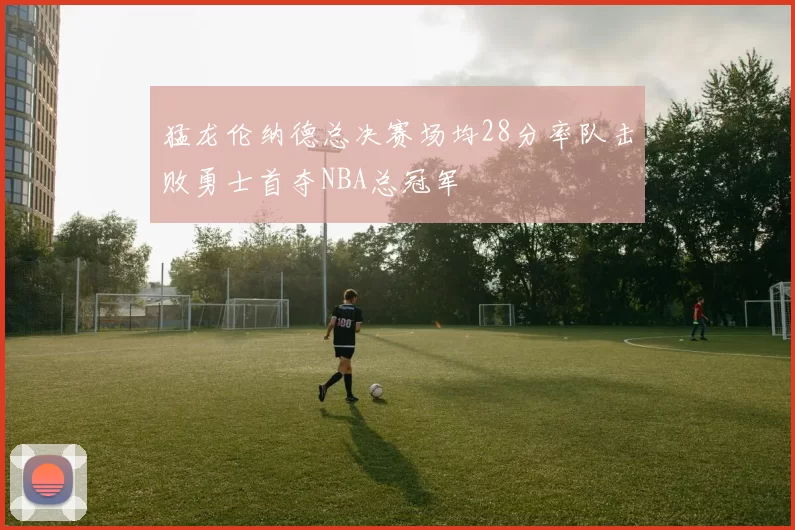 猛龙伦纳德总决赛场均28分率队击败勇士首夺NBA总冠军