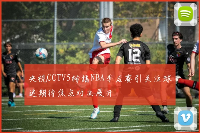 央视CCTV5转播NBA季后赛引关注球迷期待焦点对决展开