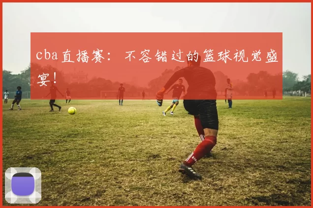 cba直播赛：不容错过的篮球视觉盛宴！