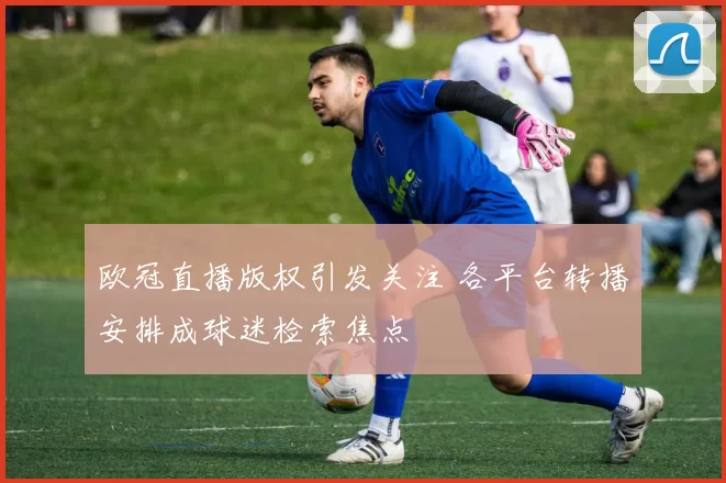 欧冠直播版权引发关注 各平台转播安排成球迷检索焦点