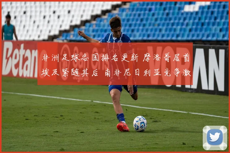 非洲足球各国排名更新 摩洛哥居首埃及紧随其后 南非尼日利亚竞争激烈