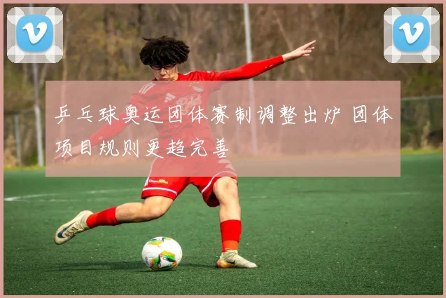 乒乓球奥运团体赛制调整出炉 团体项目规则更趋完善