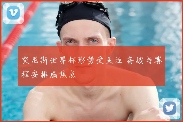 突尼斯世界杯形势受关注 备战与赛程安排成焦点