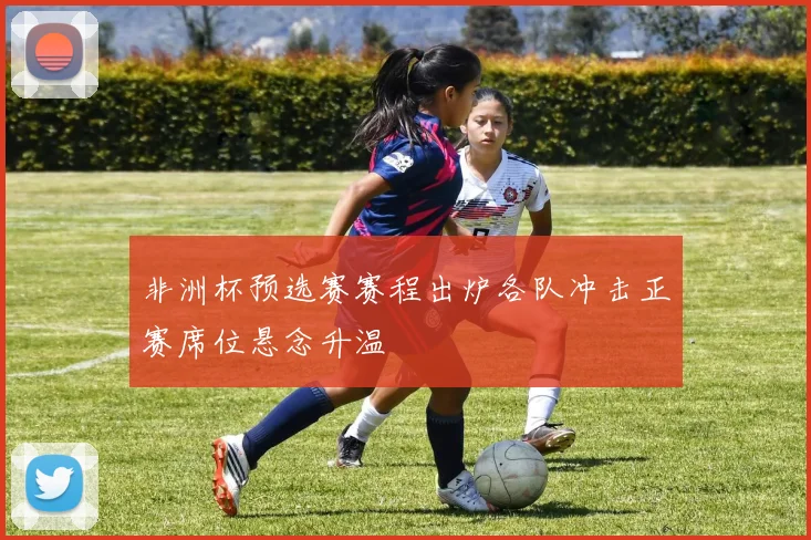 非洲杯预选赛赛程出炉各队冲击正赛席位悬念升温