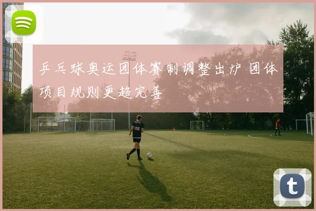 乒乓球奥运团体赛制调整出炉 团体项目规则更趋完善